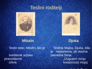 Teslini roditelji
Djuka
Teslina Majka, Djuka, bila
je nepismena, ali veoma
pametna žena.
„Dugujem svoju
kreativnost mojoj
Milutin
Teslin otac, Milutin, bio je
sveštenik srpske
pravoslavne
crkve.
 