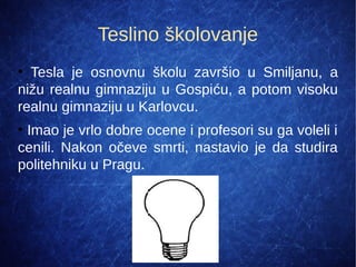 Teslino školovanje
●
  Tesla  je  osnovnu  školu  završio  u  Smiljanu,  a 
nižu realnu gimnaziju u Gospiću, a potom visoku 
realnu gimnaziju u Karlovcu.
●
 Imao je vrlo dobre ocene i profesori su ga voleli i 
cenili.  Nakon  očeve  smrti,  nastavio  je  da  studira 
politehniku u Pragu.
 