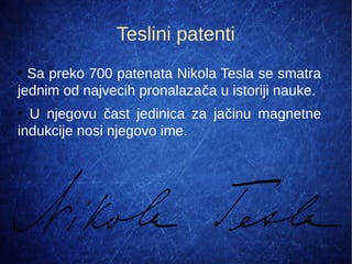 Teslini patenti
●
Sa preko 700 patenata Nikola Tesla se smatra
jednim od najvecih pronalazača u istoriji nauke.
●
U njegovu čast jedinica za jačinu magnetne
indukcije nosi njegovo ime.
 