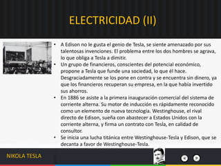 • A Edison no le gusta el genio de Tesla, se siente amenazado por sus
talentosas invenciones. El problema entre los dos hombres se agrava,
lo que obliga a Tesla a dimitir.
• Un grupo de financieros, conscientes del potencial económico,
propone a Tesla que funde una sociedad, lo que él hace.
Desgraciadamente se los pone en contra y se encuentra sin dinero, ya
que los financieros recuperan su empresa, en la que había invertido
sus ahorros.
• En 1886 se asiste a la primera inauguración comercial del sistema de
corriente alterna. Su motor de inducción es rápidamente reconocido
como un elemento de nueva tecnología. Westinghouse, el rival
directo de Edison, sueña con abastecer a Estados Unidos con la
corriente alterna, y firma un contrato con Tesla, en calidad de
consultor.
• Se inicia una lucha titánica entre Westinghouse-Tesla y Edison, que se
decanta a favor de Westinghouse-Tesla.
ELECTRICIDAD (II)
NIKOLA TESLA
 