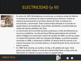 • En enero de 1893 Westinghouse anuncia que su empresa acaba de obtener
el contrato de instalación de toda la infraestructura eléctrica. Pronto se
utilizará exclusivamente la corriente alterna de Tesla, el sistema tan
encarnecido y calumniado. Toda la electricidad utilizada en el mundo en
aquella época será producida, transmitida, distribuida y transformada por
medio del sistema polifásico de Tesla.
• La transmisión de la corriente durante centenares o miles de kilómetros ya
no será un problema. Las dos primeras fábricas generadoras de corriente
sobre el Niágara se construyen a partir de octubre de 1893, una de las cuales
se instala directamente sobre las cataratas del Niágara. La primera quedará
concluida en 1896, y alimentará a Buffalo. En Nueva York los tranvías y los
metros funcionan con corriente alterna, y la electrificación de las vías de tren
está en camino.
• En 1906 Tesla inventa una turbina: 4,5 Kg. y 30 caballos de vapor. Tesla
piensa que podría rebajar el coste de la electricidad dado su bajo coste de
fabricación en relación a lo que se hace en aquella época.
ELECTRICIDAD (y III)
NIKOLA TESLA
 