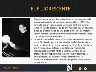 • El punto fuerte de sus demostraciones en este campo es la
lámpara de pastilla de carbono, presentada en 1891. Está
formada por un tubo al vacío (pero que contiene algunos
iones en estado gaseoso) de 15 cm. Acabada por un pequeño
globo de cristal dotado de una pieza minúscula de material
sólido, montada en el extremo de un hilo de conexión única
con la fuente de alta frecuencia.
• La pastilla central del material propulsa electrostáticamente
las moléculas del gas que la rodea hacia el globo de cristal,
luego las atrae de la misma manera, al ritmo de la fuente de
alta frecuencia. Al golpear la pastilla a su regreso, las
moléculas la calientan hasta la incandescencia, en un
proceso que se repite millones de veces por segundo. El
calor de la pastilla incandescente se transfiere a las
moléculas de la pequeña cantidad de gas del tubo, y así se
produce la luz.
EL FLUORESCENTE
NIKOLA TESLA
 