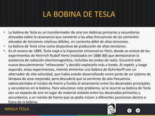 • La bobina de Tesla es un transformador de aire con bobinas primarias y secundarias
alineadas sobre la resonancia que convierte a las altas frecuencias de las corrientes
elevadas de tensiones relativas débiles, en corriente débil de altas tensiones.
• La bobina de Tesla sirve como dispositivo de producción de altas tensiones.
• En el verano de 1889, Tesla viajó a la Exposición Universal en París, donde se enteró de los
experimentos de Heinrich Rudolf Hertz (realizados en 1886-88) que demostraron la
existencia de radiación electromagnética, incluidas las ondas de radio. Encontró este
nuevo descubrimiento "refrescante" y decidió explorarlo más a fondo. Al repetir, y luego
expandir, estos experimentos, intentó alimentar una bobina de Ruhmkorff con un
alternador de alta velocidad, que había estado desarrollando como parte de un sistema de
lámpara de arco mejorado, pero descubrió que la corriente de alta frecuencia
sobrecalentaba el núcleo de hierro y fundía el aislamiento entre los devanados principales
y secundarios en la bobina. Para solucionar este problema, se le ocurrió su bobina de Tesla
con un espacio de aire en lugar de material aislante entre los devanados primarios y
secundarios, y un núcleo de hierro que se podía mover a diferentes posiciones dentro o
fuera de la bobina.
LA BOBINA DE TESLA
NIKOLA TESLA
 