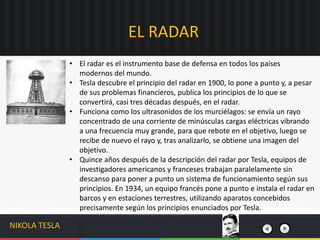 • El radar es el instrumento base de defensa en todos los países
modernos del mundo.
• Tesla descubre el principio del radar en 1900, lo pone a punto y, a pesar
de sus problemas financieros, publica los principios de lo que se
convertirá, casi tres décadas después, en el radar.
• Funciona como los ultrasonidos de los murciélagos: se envía un rayo
concentrado de una corriente de minúsculas cargas eléctricas vibrando
a una frecuencia muy grande, para que rebote en el objetivo, luego se
recibe de nuevo el rayo y, tras analizarlo, se obtiene una imagen del
objetivo.
• Quince años después de la descripción del radar por Tesla, equipos de
investigadores americanos y franceses trabajan paralelamente sin
descanso para poner a punto un sistema de funcionamiento según sus
principios. En 1934, un equipo francés pone a punto e instala el radar en
barcos y en estaciones terrestres, utilizando aparatos concebidos
precisamente según los principios enunciados por Tesla.
EL RADAR
NIKOLA TESLA
 