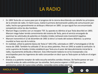• En 1893 Tesla dio un nuevo paso por el progreso de la ciencia describiendo con detalle los principios
de la emisión de radio. En Saint-Louis, realizó la primera demostración pública de comunicación por
radio, hecho que generalmente se atribuye a Marconi en 1895. Lo que siguió fue una encarnizada
competición entre los dos hombres.
• Marconi llega a Londres con un receptor TSF. Su aparato es idéntico al que Tesla describió en 1893.
Marconi niega haber tenido conocimiento del sistema de Tesla, pero el servicio encargado de
examinar las solicitudes de patentes en Estados Unidos rechazará esta inverosímil negativa.
• Marconi transmitió el 12 de diciembre de 1901 la letra S a través del océano Atlántico. La prensa
mundial se hace eco de la noticia.
• En realidad, utilizó la patente básica de Tesla (n° 645.576), solicitada en 1897 y homologada el 20 de
marzo de 1900. También ha utilizado 17 de sus otras patentes. Pero en 1943 se acabó la confusión: la
corte suprema de Estados Unidos estableció que Tesla era el autor del descubrimiento inicial de la
radio, injustamente atribuido a Marconi. Esta información todavía no se ha incorporado a las
enciclopedias pero los ingenieros de radio concuerdan en decir que es Tesla quien se halla en el origen
de la radio.
• Gracias a su potente receptor de radio escucha extraños sonidos rítmicos. De hecho parece ser que
escuchó ondas de radio emitidas por las estrellas. Será preciso esperar a 1920 para que los
astrónomos aíslen de nuevo estas señales, conocidas como ondas cósmicas.
LA RADIO
NIKOLA TESLA
 