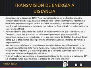 • A mediados de la década de 1890, Tesla estaba trabajando en la idea de que podría
conducir electricidad a larga distancia a través de la Tierra o la atmósfera, y comenzó a
desarrollar experimentos para probar esta idea, incluyendo la instalación de un gran
transformador de resonancia basado en una bobina de Tesla ubicado en su laboratorio de
East Houston Street.
• Parece que tomó prestada la idea común en aquel momento de que la atmósfera de la
Tierra era conductiva, y propuso un sistema compuesto por globos suspendidos,
transmisores y receptores, electrodos en el aire por encima de 9.000 m de altitud, donde
pensó que la presión más baja le permitiría enviar altos voltajes (millones de voltios) a
largas distancias.
• Su «sistema mundial para la transmisión de energía eléctrica sin cables» basado en la
conductividad eléctrica de la Tierra, funcionaría mediante la transmisión de energía por
varios medios naturales y el uso subsiguiente de la corriente trasmitida entre los dos
puntos para alimentar dispositivos eléctricos.
• Tesla afirmó haber demostrado la transmisión inalámbrica de energía a principios de 1891.
Sin embargo nunca pudo llevarla a la práctica de una forma eficiente.
TRANSMISIÓN DE ENERGÍA A
DISTANCIA
NIKOLA TESLA
 