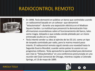 • En 1898, Tesla demostró en público un barco que controlaba usando
un radiocontrol basado en un cohesor -que denominó
"telautomaton"- durante una exposición eléctrica en el Madison
Square Garden. La multitud que presenció la demostración hizo
afirmaciones escandalosas sobre el funcionamiento del barco, tales
como magia, telepatía o que estaba siendo pilotado por un mono
entrenado oculto en su interior.
• Tesla intentó vender su idea al ejército de los EE.UU. como un tipo
de torpedo controlado por radio, pero la marina mostró poco
interés. El radiocontrol remoto siguió siendo una novedad hasta la
Segunda Guerra Mundial, cuando varios países lo usaron en sus
programas militares. Tesla aprovechó la oportunidad para demostrar
aún más la "Teleautomática" en una conferencia pronunciada en una
reunión del Club Comercial de Chicago, mientras viajaba a Colorado
Springs, el 13 de mayo de 1899.
RADIOCONTROL REMOTO
NIKOLA TESLA
 