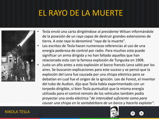 • Tesla envió una carta dirigiéndose al presidente Wilson informándole
de la posesión de un rayo capaz de destruir grandes extensiones de
tierra. A este rayo lo denominó "rayo de la muerte".
• Los escritos de Tesla hacen numerosas referencias al uso de una
energía poderosa de control por radio. Para muchos esto puede
significar un arma dirigida y no han faltado aquellos que han
relacionado esto con la famosa explosión de Tunguska en 1908.
• Justo un año antes a esta explosión el barco francés Lena saltó por los
aires. Se buscaron explicaciones para este suceso y se pensó que la
explosión del Lena fue causada por una chispa eléctrica pero se
debatían en cual fue el origen de la ignición. Lee de Forest, el inventor
del tubo de Audion, dijo que Tesla había experimentado con un
torpedo dirigible, si bien Tesla puntualizó que la misma energía
utilizada para el control remoto de los vehículos también podía
proyectar una onda eléctrica "de intensidad suficiente como para
causar una chispa en la santabárbara de un barco y hacerlo explotar".
EL RAYO DE LA MUERTE
NIKOLA TESLA
 