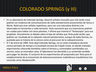 • En su laboratorio de Colorado Springs, observó señales inusuales que más tarde creyó
podrían ser evidencia de comunicaciones de radio extraterrestre provenientes de Venus o
Marte. Notó que eran señales repetitivas, pero con una naturaleza distinta a las
observadas en tormentas y ruido terrestre. Tesla mencionó que sus invenciones podrían
ser usadas para hablar con otros planetas. Y afirmó que inventó el "Teslascopio" para ese
propósito. Actualmente se debate sobre el tipo de señales que Tesla pudo recibir, que
podrían ser resultado de la radiación natural extraterrestre, aunque de todas formas, ha
quedado para la historia de la ciencia como el precursor de la radioastronomía.
• El 7 de enero de 1900, Tesla dejó Colorado Springs, no sin antes trasladarse durante
ciertos períodos de tiempo a la localidad cercana de Cripple Creek, en donde realizaba
experimentos colocando bombillas sobre el terreno y, comentaban asombrados sus
vecinos, estas se encendían solas. El laboratorio fue demolido y su contenido vendido
para pagar las deudas. El conjunto de los experimentos allí preparados por Tesla para el
establecimiento de la transmisión de telecomunicaciones inalámbricas trasatlánticas fue
conocido como Wardenclyffe.
COLORADO SPRINGS (y III)
NIKOLA TESLA
 