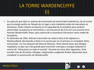 • Se especula que ideó un sistema de transmisión de electricidad inalámbrico, de tal suerte
que la energía podría ser llevada de un lugar a otro mediante ondas de naturaleza no
hertzianas. Dicho sistema se basaría en la capacidad de la ionosfera para conducir
electricidad, la potencia se transmitiría a una frecuencia de 6 Hz con una enorme torre
llamada Wardenclyffe Tower, para valerse de la resonancia Schumann como medio de
transporte.
• En diciembre de 1901, Marconi transmitió con éxito la letra S de Inglaterra a
Newfoundland, derrotando a Tesla en la carrera por ser el primero en completar dicha
transmisión. Un mes después del éxito de Marconi, Tesla intentó hacer que Morgan
respaldara un plan aún más grande para transmitir mensajes y energía mediante el
control de "vibraciones en todo el mundo". Durante los cinco años siguientes, Tesla
escribió más de 50 cartas a Morgan, implorando y exigiendo fondos adicionales para
completar la construcción de Wardenclyffe.
LA TORRE WARDENCLYFFE
(I)
NIKOLA TESLA
 