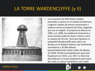 • Los inversores de Wall Street estaban
poniendo su dinero en el sistema de Marconi,
y algunos medios de prensa comenzaron a
volverse contra el proyecto de Tesla, alegando
que era un engaño. El proyecto se detuvo en
1905, y en 1906, los problemas financieros y
otros eventos pudieron llevar a Tesla a sufrir
un ataque de nervios. Tuvo que hipotecar la
propiedad Wardenclyffe para cubrir sus
deudas en el Waldorf Astoria, que finalmente
ascendieron a 20.000 dólares
(aproximadamente medio millón de dólares
de 2018). Perdió la propiedad por ejecución
hipotecaria en 1915, y en 1917, la Torre fue
demolida por el nuevo propietario para hacer
del suelo un activo inmobiliario más viable.
LA TORRE WARDENCLYFFE (y II)
NIKOLA TESLA
 