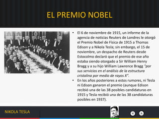 • El 6 de noviembre de 1915, un informe de la
agencia de noticias Reuters de Londres le otorgó
el Premio Nobel de Física de 1915 a Thomas
Edison y a Nikola Tesla; sin embargo, el 15 de
noviembre, un despacho de Reuters desde
Estocolmo declaró que el premio de ese año
estaba siendo otorgado a Sir William Henry
Bragg y a su hijo William Lawrence Bragg "por
sus servicios en el análisis de la estructura
cristalina por medio de rayos X".
• En los años posteriores a estos rumores, ni Tesla
ni Edison ganaron el premio (aunque Edison
recibió una de las 38 posibles candidaturas en
1915 y Tesla recibió una de las 38 candidaturas
posibles en 1937).
EL PREMIO NOBEL
NIKOLA TESLA
 
