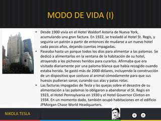 • Desde 1900 vivía en el Hotel Waldorf Astoria de Nueva York,
acumulando una gran factura. En 1922, se trasladó al Hotel St. Regis, y
seguiría un patrón a partir de entonces de mudarse a un nuevo hotel
cada pocos años, dejando cuentas impagadas.
• Paseaba hasta un parque todos los días para alimentar a las palomas. Se
dedicó a alimentarlas en la ventana de la habitación de su hotel,
atrayendo a los pichones heridos para curarlos. Afirmaba que era
visitado diariamente por una paloma blanca que había recogido cuando
estaba herida. Se gastó más de 2000 dólares, incluyendo la construcción
de un dispositivo que sostuvo al animal cómodamente para que sus
huesos pudieran sanar, curando sus alas y patas rotas.
• Las facturas impagadas de Tesla y las quejas sobre el desastre de su
alimentación a las palomas lo obligaron a abandonar el St. Regis en
1923, el Hotel Pennsylvania en 1930 y el Hotel Governor Clinton en
1934. En un momento dado, también ocupó habitaciones en el edificio
JPMorgan Chase World Headquarters.
MODO DE VIDA (I)
NIKOLA TESLA
 