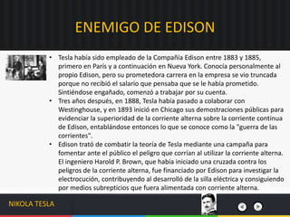 • Tesla había sido empleado de la Compañía Edison entre 1883 y 1885,
primero en París y a continuación en Nueva York. Conocía personalmente al
propio Edison, pero su prometedora carrera en la empresa se vio truncada
porque no recibió el salario que pensaba que se le había prometido.
Sintiéndose engañado, comenzó a trabajar por su cuenta.
• Tres años después, en 1888, Tesla había pasado a colaborar con
Westinghouse, y en 1893 inició en Chicago sus demostraciones públicas para
evidenciar la superioridad de la corriente alterna sobre la corriente continua
de Edison, entablándose entonces lo que se conoce como la "guerra de las
corrientes".
• Edison trató de combatir la teoría de Tesla mediante una campaña para
fomentar ante el público el peligro que corrían al utilizar la corriente alterna.
El ingeniero Harold P. Brown, que había iniciado una cruzada contra los
peligros de la corriente alterna, fue financiado por Edison para investigar la
electrocución, contribuyendo al desarrolló de la silla eléctrica y consiguiendo
por medios subrepticios que fuera alimentada con corriente alterna.
ENEMIGO DE EDISON
NIKOLA TESLA
 