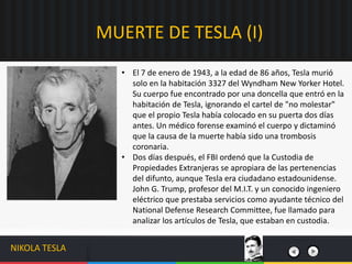 • El 7 de enero de 1943, a la edad de 86 años, Tesla murió
solo en la habitación 3327 del Wyndham New Yorker Hotel.
Su cuerpo fue encontrado por una doncella que entró en la
habitación de Tesla, ignorando el cartel de "no molestar"
que el propio Tesla había colocado en su puerta dos días
antes. Un médico forense examinó el cuerpo y dictaminó
que la causa de la muerte había sido una trombosis
coronaria.
• Dos días después, el FBI ordenó que la Custodia de
Propiedades Extranjeras se apropiara de las pertenencias
del difunto, aunque Tesla era ciudadano estadounidense.​
John G. Trump, profesor del M.I.T. y un conocido ingeniero
eléctrico que prestaba servicios como ayudante técnico del
National Defense Research Committee, fue llamado para
analizar los artículos de Tesla, que estaban en custodia.
MUERTE DE TESLA (I)
NIKOLA TESLA
 