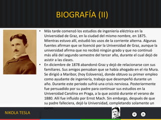 BIOGRAFÍA (II)
NIKOLA TESLA
• Más tarde comenzó los estudios de ingeniería eléctrica en la
Universidad de Graz, en la ciudad del mismo nombre, en 1875.
Mientras estuvo allí, estudió los usos de la corriente alterna. Algunas
fuentes afirman que se licenció por la Universidad de Graz, aunque la
universidad afirma que no recibió ningún grado y que no continuó
más allá del segundo semestre del tercer año, durante el cual dejó de
asistir a las clases.
• En diciembre de 1878 abandonó Graz y dejó de relacionarse con sus
familiares. Sus amigos pensaban que se había ahogado en el río Mura.
Se dirigió a Maribor, (hoy Eslovenia), donde obtuvo su primer empleo
como ayudante de ingeniería, trabajo que desempeñó durante un
año. Durante este periodo sufrió una crisis nerviosa. Posteriormente
fue persuadido por su padre para continuar sus estudios en la
Universidad Carolina en Praga, a la que asistió durante el verano de
1880. Allí fue influido por Ernst Mach. Sin embargo, después de que
su padre falleciera, dejó la Universidad, completando solamente un
curso.
 