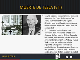 • En una caja que supuestamente contenía
una parte del "rayo de la muerte" de
Tesla, Trump encontró una caja de
décadas (una sencilla caja conmutadora
de resistencias eléctricas) de 45 años de
antigüedad.
• El 12 de enero, dos mil personas
asistieron a un funeral de estado en la
Catedral de San Juan el Divino. Después
del funeral, el cuerpo de Tesla fue llevado
al Cementerio Ferncliff en Ardsley, Nueva
York, donde fue incinerado. Al día
siguiente, un segundo servicio fue
conducido por destacados sacerdotes en
la Capilla de la Trinidad (hoy Catedral
serbia ortodoxa de San Java) en la ciudad
de Nueva York.
MUERTE DE TESLA (y II)
NIKOLA TESLA
 