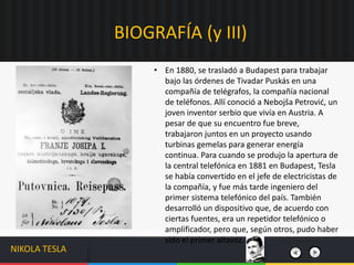 BIOGRAFÍA (y III)
NIKOLA TESLA
• En 1880, se trasladó a Budapest para trabajar
bajo las órdenes de Tivadar Puskás en una
compañía de telégrafos, la compañía nacional
de teléfonos. Allí conoció a Nebojša Petrović, un
joven inventor serbio que vivía en Austria. A
pesar de que su encuentro fue breve,
trabajaron juntos en un proyecto usando
turbinas gemelas para generar energía
continua. Para cuando se produjo la apertura de
la central telefónica en 1881 en Budapest, Tesla
se había convertido en el jefe de electricistas de
la compañía, y fue más tarde ingeniero del
primer sistema telefónico del país. También
desarrolló un dispositivo que, de acuerdo con
ciertas fuentes, era un repetidor telefónico o
amplificador, pero que, según otros, pudo haber
sido el primer altavoz.
 