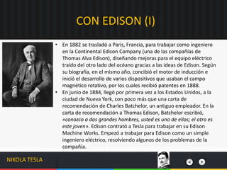 CON EDISON (I)
NIKOLA TESLA
• En 1882 se trasladó a París, Francia, para trabajar como ingeniero
en la Continental Edison Company (una de las compañías de
Thomas Alva Edison), diseñando mejoras para el equipo eléctrico
traído del otro lado del océano gracias a las ideas de Edison. Según
su biografía, en el mismo año, concibió el motor de inducción e
inició el desarrollo de varios dispositivos que usaban el campo
magnético rotativo, por los cuales recibió patentes en 1888.
• En junio de 1884, llegó por primera vez a los Estados Unidos, a la
ciudad de Nueva York, con poco más que una carta de
recomendación de Charles Batchelor, un antiguo empleador. En la
carta de recomendación a Thomas Edison, Batchelor escribió,
«conozco a dos grandes hombres, usted es uno de ellos; el otro es
este joven». Edison contrató a Tesla para trabajar en su Edison
Machine Works. Empezó a trabajar para Edison como un simple
ingeniero eléctrico, resolviendo algunos de los problemas de la
compañía.
 