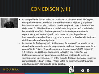 CON EDISON (y II)
NIKOLA TESLA
• La compañía de Edison había instalado varias dinamos en el SS Oregon,
en aquel momento uno de los transatlánticos más rápidos y el primer
barco en contar con electricidad a bordo, empleado para la iluminación
de la nave. En 1884 las dinamos se dañaron, lo que retrasó la salida del
buque de Nueva York. Tesla se presentó voluntario para realizar la
reparación, y estuvo trabajando toda la noche para lograr hacer
funcionar de nuevo las dinamos, gracias a lo cual recibió las felicitaciones
de Edison a la mañana siguiente.
• La carrera de Tesla progresó rápidamente. Se le ofreció incluso la tarea
de rediseñar completamente los generadores de corriente continua de la
compañía de Edison. Tesla afirmaba que le ofrecieron 50.000 dólares(~
1,1 millones en 2007, ajustado por la inflación) por rediseñar los
ineficientes motores y generadores de Edison, mejorando tanto su
servicio como su economía. En 1885, cuando Tesla preguntó acerca de su
remuneración, Edison replicó, "Tesla, usted no entiende nuestro humor
estadounidense", rompiendo así su palabra.
 