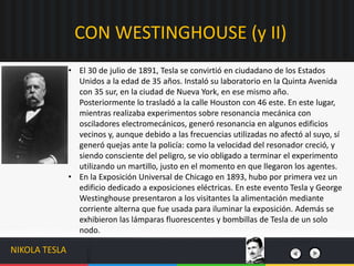 CON WESTINGHOUSE (y II)
NIKOLA TESLA
• El 30 de julio de 1891, Tesla se convirtió en ciudadano de los Estados
Unidos a la edad de 35 años. Instaló su laboratorio en la Quinta Avenida
con 35 sur, en la ciudad de Nueva York, en ese mismo año.
Posteriormente lo trasladó a la calle Houston con 46 este. En este lugar,
mientras realizaba experimentos sobre resonancia mecánica con
osciladores electromecánicos, generó resonancia en algunos edificios
vecinos y, aunque debido a las frecuencias utilizadas no afectó al suyo, sí
generó quejas ante la policía: como la velocidad del resonador creció, y
siendo consciente del peligro, se vio obligado a terminar el experimento
utilizando un martillo, justo en el momento en que llegaron los agentes.
• En la Exposición Universal de Chicago en 1893, hubo por primera vez un
edificio dedicado a exposiciones eléctricas. En este evento Tesla y George
Westinghouse presentaron a los visitantes la alimentación mediante
corriente alterna que fue usada para iluminar la exposición. Además se
exhibieron las lámparas fluorescentes y bombillas de Tesla de un solo
nodo.
 