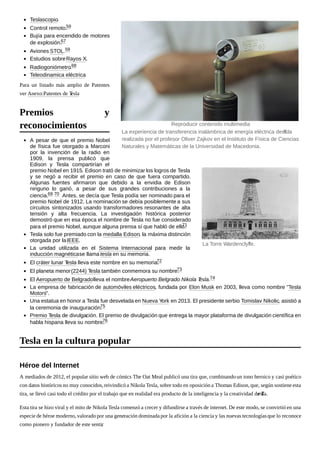 Teslascopio.
Control remoto.59
Bujía para encendido de motores
de explosión.67
Aviones STOL.59
Estudios sobreRayos X.
Radiogoniómetro.68
Teleodinamica eléctrica
Para un listado más amplio de Patentes
ver Anexo:Patentes de Tesla
A pesar de que el premio Nobel
de física fue otorgado a Marconi
por la invención de la radio en
1909, la prensa publicó que
Edison y Tesla compartirían el
premio Nobel en 1915. Edison trató de minimizar los logros de Tesla
y se negó a recibir el premio en caso de que fuera compartido.
Algunas fuentes afirmaron que debido a la envidia de Edison
ninguno lo ganó, a pesar de sus grandes contribuciones a la
ciencia.69 70 Antes, se decía que Tesla podía ser nominado para el
premio Nobel de 1912. La nominación se debía posiblemente a sus
circuitos sintonizados usando transformadores resonantes de alta
tensión y alta frecuencia. La investigación histórica posterior
demostró que en esa época el nombre de Tesla no fue considerado
para el premio Nobel, aunque alguna prensa sí que habló de ello.71
Tesla solo fue premiado con la medalla Edison, la máxima distinción
otorgada por laIEEE.
La unidad utilizada en el Sistema Internacional para medir la
inducción magnéticase llama tesla en su memoria.
El cráter lunar Tesla lleva este nombre en su memoria.72
El planeta menor(2244) Tesla también conmemora su nombre.73
El Aeropuerto de Belgradolleva el nombreAeropuerto Belgrado Nikola Tesla.74
La empresa de fabricación de automóviles eléctricos, fundada por Elon Musk en 2003, lleva como nombre "Tesla
Motors".
Una estatua en honor a Tesla fue desvelada en Nueva York en 2013. El presidente serbio Tomislav Nikolic, asistió a
la ceremonia de inauguración.75
Premio Tesla de divulgación. El premio de divulgación que entrega la mayor plataforma de divulgación científica en
habla hispana lleva su nombre.76
A mediados de 2012, el popular sitio web de cómics The Oat Meal publicó una tira que, combinando un tono heroico y casi poético
con datos históricos no muy conocidos,reivindicó a Nikola Tesla, sobre todo en oposición a Thomas Edison, que, según sostiene esta
tira, se llevó casi todo el crédito por el trabajo que en realidad era producto de la inteligencia y la creatividad de Tesla.
Esta tira se hizo viral y el mito de Nikola Tesla comenzó a crecer y difundirse a través de internet. De este modo, se convirtió en una
especie de héroe moderno, valorado por una generación dominada por la afición a la ciencia y las nuevas tecnologíasque lo reconoce
como pionero y fundador de este sentir.
La experiencia de transferencia inalámbrica de energía eléctrica de Tesla
realizada por el profesor Oliver Zajkov en el Instituto de Física de Ciencias
Naturales y Matemáticas de la Universidad de Macedonia.
Reproducir contenido multimedia
La Torre Wardenclyffe.
Premios y
reconocimientos
Tesla en la cultura popular
Héroe del Internet
 