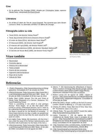 En la película The Prestige (2006), dirigida por Christopher Nolan, aparece
Nikola Tesla, interpretado porDavid Bowie.
En el libro El diario de Tita de Laura Esquivel, Tita comenta que John Brown
conoció a Tesla "su admirado científico" en laferia de Chicago.
Tesla (2015), del director Sidney Reed.77
Tesla, documental (2014) de la directora Sharon Doyle.78
El motor de Tesla (2014), del director Mark Oliver.79
El Visionario (2005), del director Joel Shapiro.80
El maestro del rayo(2000), del director Robert Uth.81
Tesla, película televisiva (1993), del director Slavoljub Stefanovic82
El Secreto de Nicola Tesla (1980), del director Kristo Papić.83
Electricidad
Corriente alterna
Historia de la electricidad
Tesla (unidad)
Guerra de las corrientes
Ingeniería electromecánica
Rayo de la muerte
Válvula de Tesla
1. «Tesla's Biography» (http://www.teslasociety.com/biogr
aphy.htm). Consultado el 27 de octubre de 2016.
2. «Electrical pioneer Tesla honoured» (http://news.bbc.c
o.uk/1/hi/world/europe/5167054.stm). BBC News. 10
de julio de 2006. Consultado el 20 de mayo de 2013.
3. Seifer, Marc (1996). Wizard: The Life and Times of
Nikola Tesla; Biography of a Genius. Secaucus, NJ:
Carol Publishing Group.
There is something in me which is only perhaps
illusory," Tesla began, "[It is] like that which often
comes to young, enthusiastic persons, but if I were to
be sufficiently fortunate to bring about at least some of
my ideas it would be for the benefit of humanity.... If
these hopes become one day a reality, my greatest joy
would spring from the fact that this work would be the
work of a Serb.
4. (en inglés) Tesla, Nikola. My inventions. «At that time I
was under the sway of the Serbian national poetry, and
therefore full of admiration for the feats of the hero.»
5. «Electrical pioneer Tesla honoured» (http://news.bbc.c
o.uk/2/hi/europe/5167054.stm). BBC News. 10 de julio
de 2006. Consultado el 15 de agosto de 2009.
6. Valone, T. 102 Harnessing the Wheelwork of Nature:
Tesla's Science of Energy (http://books.google.ca/book
s?client=firefox-a&id=ZNqo1zaZRTYC&pg=PA102).
Adventures Unlimited Press.ISBN 1931882045.
7. Robert Lomas (21 de agosto de 1999). «Spark of
genius» (http://www.robertlomas.com/Tesla/Independe
nt_Article.html). Independent Magazine. Consultado el
29 de julio de 2008.
8. White MJ (2001). Rivals: conflict as the fuel of science.
London: Secker & Warburg. p. 174.ISBN 0-436-20463-0.
9. Cheney, M. (2001). Tesla: Man Out of Time. New York,
NY: Touchstone.ISBN 0-7432-1536-2.
10. «Nikola Tesla: The guy who DIDN'T invent the radio»
(http://earlyradiohistory.us/tesla.htm).
11. Lastra, Francisco J. (26 de agosto de 2015).
«Hablemos de Nikola Tesla: mitos y verdades de un
genio» (http://www.eldefinido.cl/actualidad/mundo/573
5/Hablemos-de-Nikola-Tesla-mitos-y-verdades-de-un-g
enio/). Consultado el 5 de septiembre de 2016.
12. «http://www.fact-index.com/d/du/duka_mandic.html» (h
ttp://www.fact-index.com/d/du/duka_mandic.html).
13. «http://www.biography.com/people/nikola-tesla-
9504443» (http://www.biography.com/people/nikola-tesl
Monumento de Nikola Tesla
en Nueva York.
Cine
Literatura
Filmografía sobre su vida
Véase también
Referencias
 