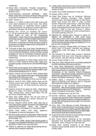 a-9504443).
14. Obrad Mićov Samardžić. "Porijeklo Samardžića i
Ostalih Bratstava Roda Orlovića", Mostar 1992. ISBN
86-82271-53-2.
15. «Istro-Romanian Community Worldwide - News
Media» (http://istro-romanian.com/news/1999_0111tesl
a-rom.htm). Consultado el 27 de octubre de 2016.
16. Seifer, "Wizard" p. 7
17. Walker, E. H. (1900). Leaders of the 19th century with
some noted characters of earlier times, their efforts
and achievements in advancing human progress
vividly portrayed for the guidance of present and future
generations. Chicago: A.B. Kuhlman Co., p, 474.
18. Wysock, W.C.; Corum, J.F.; Hardesty, J.M.; Corum,
K.L. (22 de octubre de 2001). «Who Was The Real Dr.
Nikola Tesla? (A Look At His Professional
Credentials)» (https://web.archive.org/web/200903262
32523/http://www.ttr.com/Who%20Was%20Dr%20Tesl
a.pdf) (PDF). Antenna Measurement Techniques
Association, posterpape. Archivado desdeel original (h
ttp://www.ttr.com/Who%20Was%20Dr%20Tesla.pdf) el
26 de marzo de 2009.
19. "The Book of New York: Forty Years' Recollections of
the American Metrópolis(http://books.google.com/book
s?vid=LCCN12014701&id=q_rZX7Gs_iwC&q=+Gratz&
dq=&pgis=1)" says he matriculated 4 degrees (physics,
mathematics, mechanical engineering and electrical
engineering)
20. Harper's Encyclopædia of United States History from
458 A.D. to 1906. Harper & brothers 1905. Page 52 (ht
tp://books.google.com/books?id=13kiAAAAMAAJ&pg=
PA52).
21. Nikola Tesla: the European Years (https://web.archive.
org/web/20120229135526/http://www.serbnatlfed.org/A
rchives/Tesla/TeslaBook.htm), D. Mrkich
22. Wohinz, Josef W. (16 de mayo de 2006). «Nikola Tesla
und Graz» (http://www.presse.tugraz.at//pressemitteilu
ngen/2006/16.05.2006_graz.htm). Technischen
Universität Graz. Consultado el 29 de enero de 2006.
23. Wohinz, Josef W. (Ed,) (2006). Nikola Tesla und die
Technik in Graz. Graz, Austria: Verlag der Technischen
Universität Graz. pp. 16. ISBN 3-902465-39-5; ISBN 978-3-
902465-39-9 ..
24. Kulishich, Kosta (27 de agosto de 1931). «Tesla Nearly
Missed His Career as Inventor: College Roommate
Tells». Newark News.. Cited in Seifer, Marc, The Life
and Times of Nikola Tesla, 1996
25. Seifer, Marc (1996). Wizard: The Life and Times of
Nikola Tesla; Biography of a Genius. Secaucus, NJ:
Carol Publishing Group.ISBN.
26. Cheney, Margaret (2001) [1979]. Tesla: Man Out of
Time (http://books.google.com/books?vid=ISBN074321
5362&id=ti2Jt7XarzMC). Simon and Schuster.
ISBN 0743215362. Consultado el 17 de junio de 2007.
27. James Grant Wilson, John Fiske, Appleton's
Cyclopædia of American Biography. P. 261.
28. Did Tesla really invent the loudspeaker? (http://www.tfc
books.com/teslafaq/q&a_040.htm)21st Century Books,
Breckenridge, CO.
29. Marc J. Seifer (1998). Wizard (http://books.google.co
m/books?vid=ISBN0806519606&id=h2DTNDFcC14C&
pg=PA94). Citadel Press.ISBN 0806519606.
30. "Master of Lightning" by Public Broadcasting Service.
Website (http://www.pbs.org/tesla/)
31. «1884» (http://www.teslauniverse.com/nikola-tesla/time
line/1884-tesla-arrives-new-york). Consultado el 27 de
octubre de 2016.
32. Gentile, Gary (1966).Shipwrecks of New York.
33. Carlson, 2013, p. 94-95
34. «Tesla Says Edison was an Empiricist. Electrical
Technician Declares Persistent Trials Attested
Inventor's Vigor. 'His Method Inefficient' A Little Theory
Would Have Saved Him 90% of Labor, Ex-Aide
Asserts. Praises His Great Genius.». New York Times.
19 de octubre de 1931. «Nikola Tesla, one of the
world's outstanding electrical technicians, who came to
America in 1884 to work with Thomas A. Edison,
specifically in the designing of motors and generators,
recounted yesterday some of ...»
35. Adjusting the reported given amount of money for
inflation, the US$50,000 in 1885 would equal
US$1,140,112.60 in 2007 (http://www.westegg.com/infl
ation/) Archivado (https://www.webcitation.org/5QVXN
UZmW?url=http://www.westegg.com/inflation/) el 21 de
julio de 2007 enWebCite
36. Clifford A. Pickover, Strange Brains and Genius: The
Secret Lives of Eccentric Scientists and Madmen.
HarperCollins, 1999. 352 pages. P. 14. ISBN 0-688-
16894-9
37. "My Inventions" by Nikola Tesla, printed in Electrical
Experimenter Feb–June, 1919. Reprinted, edited by
Ben Johnson, New York: Barnes & Noble, 1982. ISBN
38. Jonnes,"Empire of light" p. 110
39. Tesla time (https://teslauniverse.com/nikola-tesla/timeli
ne/1895-tesla-loses-fifth-avenue-lab-fire)
40. N. Tesla, HIGH FREQUENCY OSCILLATORS FOR
ELECTRO-THERAPEUTICAND OTHER PURPOSES.
(http://www.tfcbooks.com/tesla/1898-11-17.htm)
Proceedings of the American Electro-Therapeutic
Association (http://books.google.com/books?vid=0ulm
MIkNisnAACpaud&id=bUo7vYNkbKQC), American
Electro-Therapeutic Association. Page 25.
41. Griffiths, David J. Introduction to Electrodynamics,
ISBN 0-13-805326-X and Jackson, John D. Classical
Electrodynamics, ISBN 0-471-30932-X.
42. Proceedings of the American Electro-Therapeutic
Association (http://books.google.com/books?vid=0ulm
MIkNisnAACpaud&id=bUo7vYNkbKQC), American
Electro-Therapeutic Association. Page 16.
43. O'Neill, "Prodigal Genius" pp 162–164
44. Krumme, Katherine, «Mark Twain and Nikola Tesla:
Thunder and Lightning.»(https://web.archive.org/web/2
0100928184254/http://www.nuc.berkeley.edu/dept/Cou
rses/E-24/E-24Projects/Krumme1.pdf). 4 de diciembre
de 2000 (PDF)
45. Grotz, Toby, «The Influence of Vedic Philosophy on
Nikola Tesla's Understanding of Free Energy.» (http://a
rizonaenergy.org/CommunityEnergy/INFLUENCE%20
OF%20VEDIC%20ON%20TESLA'S%20UNDERSTAN
DING%20OF%20FREE%20ENERGY.htm)
46. "ExperimentsWith Alternate Currents Of High Potential
And High Frequency (February 1892)
47. John Patrick Barrett, Electricity at the Columbian
Exposition. R.R. Donnelley 1894 (World's Columbian
Exposition, 1893, Chicago, Ill.) Page 168–169
48. Nikola Tesla, Startling Prediction of the World's
Greatest Living Scientist (Article, the North American,
18 May 1902).
 