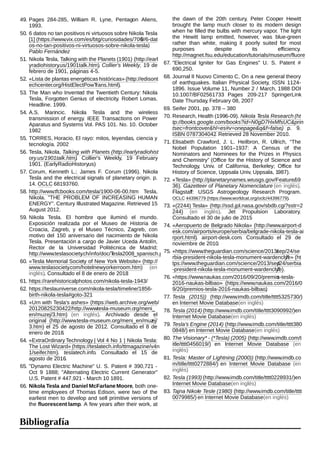 49. Pages 284-285, William R. Lyne, Pentagon Aliens,
1993.
50. 6 datos no tan positivos ni virtuosos sobre Nikola Tesla
[1] (https://www.vix.com/es/btg/curiosidades/7069/6-dat
os-no-tan-positivos-ni-virtuosos-sobre-nikola-tesla).
Pablo Fernández
51. Nikola Tesla, Talking with the Planets (1901) (http://earl
yradiohistory.us/1901talk.htm). Collier's Weekly, 19 de
febrero de 1901, páginas 4-5.
52. «Lista de plantas energéticas históricas» (http://edisont
echcenter.org/HistElectPowTrans.html).
53. The Man who Invented the Twentieth Century: Nikola
Tesla, Forgotten Genius of electricity. Robert Lomas.
Headline. 1999.
54. A.S. Marincic. Nikola Tesla and the wireless
transmission of energy. IEEE Transactions on Power
Aparatus and Systems Vol. PAS 101. No. 10. October
1982
55. TORRES, Horacio, El rayo: mitos, leyendas, ciencia y
tecnología. 2002
56. Tesla, Nikola, Talking with Planets (http://earlyradiohist
ory.us/1901talk.htm). Collier's Weekly, 19 February
1901. (EarlyRadioHistory.us)
57. Corum, Kenneth L.; James F. Corum (1996). Nikola
Tesla and the electrical signals of planetary origin. p.
14. OCLC 68193760.
58. http://www.tfcbooks.com/tesla/1900-06-00.htm Tesla,
Nikola. "THE PROBLEM OF INCREASING HUMAN
ENERGY". Century Illustrated Magazine. Retrieved 15
August 2012.
59. Nikola Tesla. El hombre que iluminó el mundo.
Exposición realizada por el Museo de Historia de
Croacia, Zagreb, y el Museo Técnico, Zagreb, con
motivo del 150 aniversario del nacimiento de Nikola
Tesla. Presentación a cargo de Javier Uceda Antolín,
Rector de la Universidad Politécnica de Madrid;
http://www.teslasociety.ch/info/doc/Tesla2008_spanisch.pdf
60. «Tesla Memorial Society of New York Website» (http://
www.teslasociety.com/hotelnewyorkerroom.htm) (en
inglés). Consultado el 8 de enero de 2018.
61. https://rarehistoricalphotos.com/nikola-tesla-1943/
62. https://teslauniverse.com/nikola-tesla/timeline/1856-
birth-nikola-tesla#goto-321
63. «Urn with Tesla's ashes» (https://web.archive.org/web/
20120825230422/http://www.tesla-museum.org/meni_
en/muzej/3.htm) (en inglés). Archivado desde el
original (http://www.tesla-museum.org/meni_en/muzej/
3.htm) el 25 de agosto de 2012. Consultado el 8 de
enero de 2018.
64. «ExtraOrdinaryTechnology | Vol 4 No 1 | Nikola Tesla:
The Lost Wizard» (https://teslatech.info/ttmagazine/v4n
1/seifer.htm). teslatech.info. Consultado el 15 de
agosto de 2016.
65. "Dynamo Electric Machine" U. S. Patent # 390,721 -
Oct 9 1888; "Alternating Electric Current Generator"
U.S. Patent # 447,921 - March 10 1891.
66. Nikola Tesla and Daniel McFarlane Moore, both one-
time employees of Thomas Edison, were two of the
earliest men to develop and sell primitive versions of
the fluorescent lamp. A few years after their work, at
the dawn of the 20th century, Peter Cooper Hewitt
the dawn of the 20th century, Peter Cooper Hewitt
brought the lamp much closer to its modern design
when he filled the bulbs with mercury vapor. The light
the Hewitt lamp emitted, however, was blue-green
rather than white, making it poorly suited for most
purposes despite its efficiency.
http://magnet.fsu.edu/education/tutorials/museum/fluorescentla
67. "Electrical Igniter for Gas Engines" U. S. Patent #
690,250.
68. Journal Il Nuovo Cimento C, On a new general theory
of earthquakes. Italian Physical Society, ISSN 1124-
1896. Issue Volume 11, Number 2 / March, 1988 DOI
10.1007/BF02561733 Pages 209-217 SpringerLink
Date Thursday, February 08, 2007
69. Seifer 2001, pp. 378 – 380
70. Research, Health (1996-09). Nikola Tesla Research (ht
tp://books.google.com/books?id=N0gD7HxMfsUC&prin
tsec=frontcover&hl=es#v=onepage&q&f=false). p. 9.
ISBN 0787304042. Retrieved 28 November 2010.
71. Elisabeth Crawford, J. L. Heilbron, R. Ullrich, “The
Nobel Population 1901–1937: A Census of the
Nominators and Nominees for the Prizes in Physics
and Chemistry” (Office for the History of Science and
Technology, Univ. of California, Berkeley; Office for
History of Science, Uppsala Univ., Uppsala, 1987).
72. «Tesla» (http://planetarynames.wr.usgs.gov/Feature/59
36). Gazetteer of Planetary Nomenclature (en inglés).
Flagstaff: USGS Astrogeology Research Program.
OCLC 44396779 (https://www.worldcat.org/oclc/44396779).
73. «(2244) Tesla» (http://ssd.jpl.nasa.gov/sbdb.cgi?sstr=2
244) (en inglés). Jet Propulsion Laboratory.
Consultado el 30 de julio de 2015.
74. «Aeropuerto de Belgrado Nikola» (http://www.airport-d
esk.com/airports/europe/serbia/belgrade-nikola-tesla-ai
rport.html). airport-desk.com. Consultado el 29 de
noviembre de 2010.
75. «https://www.theguardian.com/science/2013/sep/24/se
rbia-president-nikola-tesla-monument-wardenclyffe» (ht
tps://www.theguardian.com/science/2013/sep/24/serbia
-president-nikola-tesla-monument-wardenclyffe).
76. «https://www.naukas.com/2016/09/20/premios-tesla-
2016-naukas-bilbao» (https://www.naukas.com/2016/0
9/20/premios-tesla-2016-naukas-bilbao).
77. Tesla (2015)) (http://www.imdb.com/title/tttt5325730/)
en Internet Movie Database(en inglés)
78. Tesla (2014) (http://www.imdb.com/title/tttt3090992/)en
Internet Movie Database(en inglés)
79. Tesla's Engine (2014) (http://www.imdb.com/title/tttt380
0848/) en Internet Movie Database(en inglés)
80. The Visionary* - (*Tesla) (2005) (http://www.imdb.com/t
itle/tttt0456019/) en Internet Movie Database (en
inglés)
81. Tesla: Master of Lightning (2000)) (http://www.imdb.co
m/title/tttt0272884/) en Internet Movie Database (en
inglés)
82. Tesla (1993) (http://www.imdb.com/title/tttt0228931/)en
Internet Movie Database(en inglés)
83. Tajna Nikole Tesle (1980) (http://www.imdb.com/title/tttt
0079985/) en Internet Movie Database(en inglés)
Bibliografía
 