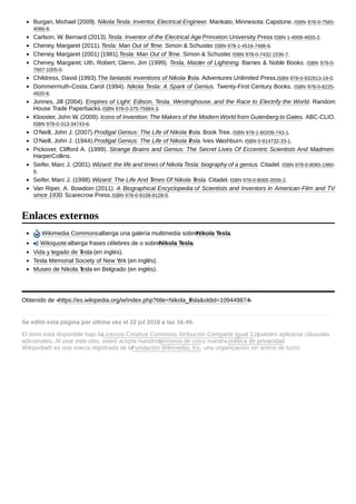 Burgan, Michael (2009). Nikola Tesla: Inventor, Electrical Engineer. Mankato, Minnesota: Capstone. ISBN 978-0-7565-
4086-9.
Carlson, W. Bernard (2013).Tesla: Inventor of the Electrical Age. Princeton University Press. ISBN 1-4008-4655-2.
Cheney, Margaret (2011).Tesla: Man Out of Time. Simon & Schuster. ISBN 978-1-4516-7486-6.
Cheney, Margaret (2001) [1981].Tesla: Man Out of Time. Simon & Schuster. ISBN 978-0-7432-1536-7.
Cheney, Margaret; Uth, Robert; Glenn, Jim (1999). Tesla, Master of Lightning. Barnes & Noble Books. ISBN 978-0-
7607-1005-0.
Childress, David (1993).The fantastic inventions of Nikola Tesla. Adventures Unlimited Press.ISBN 978-0-932813-19-0.
Dommermuth-Costa, Carol (1994). Nikola Tesla: A Spark of Genius. Twenty-First Century Books. ISBN 978-0-8225-
4920-8.
Jonnes, Jill (2004). Empires of Light: Edison, Tesla, Westinghouse, and the Race to Electrify the World. Random
House Trade Paperbacks.ISBN 978-0-375-75884-3.
Klooster, John W. (2009). Icons of Invention: The Makers of the Modern World from Gutenberg to Gates. ABC-CLIO.
ISBN 978-0-313-34743-6.
O'Neill, John J. (2007).Prodigal Genius: The Life of Nikola Tesla. Book Tree. ISBN 978-1-60206-743-1.
O'Neill, John J. (1944).Prodigal Genius: The Life of Nikola Tesla. Ives Washburn. ISBN 0-914732-33-1.
Pickover, Clifford A. (1999). Strange Brains and Genius: The Secret Lives Of Eccentric Scientists And Madmen.
HarperCollins.
Seifer, Marc J. (2001).Wizard: the life and times of Nikola Tesla: biography of a genius. Citadel. ISBN 978-0-8065-1960-
9.
Seifer, Marc J. (1998).Wizard: The Life And Times Of Nikola Tesla. Citadel. ISBN 978-0-8065-3556-2.
Van Riper, A. Bowdoin (2011). A Biographical Encyclopedia of Scientists and Inventors in American Film and TV
since 1930. Scarecrow Press.ISBN 978-0-8108-8128-0.
Wikimedia Commonsalberga una galería multimedia sobreNikola Tesla.
Wikiquote alberga frases célebres de o sobreNikola Tesla.
Vida y legado de Tesla (en inglés).
Tesla Memorial Society of New York (en inglés).
Museo de Nikola Tesla en Belgrado (en inglés).
Obtenido de «https://es.wikipedia.org/w/index.php?title=Nikola_Tesla&oldid=109449874»
Se editó esta página por última vez el 22 jul 2018 a las 16:49.
El texto está disponible bajo laLicencia Creative Commons Atribución Compartir Igual 3.0; pueden aplicarse cláusulas
adicionales. Al usar este sitio, usted acepta nuestrostérminos de usoy nuestra política de privacidad.
Wikipedia® es una marca registrada de laFundación Wikimedia, Inc., una organización sin ánimo de lucro.
Enlaces externos
 