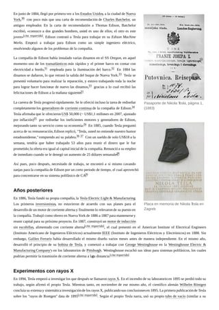 En junio de 1884, llegó por primera vez a los Estados Unidos, a la ciudad de Nueva
York,30 con poco más que una carta de recomendación de Charles Batchelor, un
antiguo empleador. En la carta de recomendación a Thomas Edison, Batchelor
escribió, «conozco a dos grandes hombres, usted es uno de ellos; el otro es este
joven»[cita requerida]. Edison contrató a Tesla para trabajar en su Edison Machine
Works. Empezó a trabajar para Edison como un simple ingeniero eléctrico,
resolviendo algunos de los problemas de la compañía.
La compañía de Edison había instalado varias dinamos en el SS Oregon, en aquel
momento uno de los transatlánticos más rápidos y el primer barco en contar con
electricidad a bordo,31 empleada para la iluminación del barco.32 En 1884 las
dinamos se dañaron, lo que retrasó la salida del buque de Nueva York.33 Tesla se
presentó voluntario para realizar la reparación, y estuvo trabajando toda la noche
para lograr hacer funcionar de nuevo las dinamos,33 gracias a lo cual recibió las
felicitaciones de Edison a la mañana siguiente.31
La carrera de Tesla progresó rápidamente.Se le ofreció incluso la tarea de rediseñar
completamente los generadores de corriente continua de la compañía de Edison.34
Tesla afirmaba que le ofrecieron US$ 50,000 (~ US$1,1 millones en 2007, ajustado
por inflación)35 por rediseñar los ineficientes motores y generadores de Edison,
mejorando tanto su servicio como su economía.26 En 1885, cuando Tesla preguntó
acerca de su remuneración,Edison replicó, "Tesla, usted no entiende nuestro humor
estadounidense,"rompiendo así su palabra.36 37 Con un sueldo de solo US$18 a la
semana, tendría que haber trabajado 53 años para reunir el dinero que le fue
prometido;la oferta era igual al capital inicial de la compañía.Renunció a su empleo
de inmediato cuando se le denegó un aumento de 25 dólares semanales.38
Así pues, poco después, necesitado de trabajo, se encontró a sí mismo cavando
zanjas para la compañía de Edison por un corto periodo de tiempo, el cual aprovechó
para concentrarse en su sistema polifásico de CA.26
En 1886, Tesla fundó su propia compañía, la Tesla Electric Light & Manufacturing.
Los primeros inversionistas, no estuvieron de acuerdo con sus planes para el
desarrollo de un motor de corriente alterna y finalmente lo relevaron de su puesto en
la compañía. Trabajó como obrero en Nueva York de 1886 a 1887 para mantenersey
reunir capital para su próximo proyecto. En 1887, construyó un motor de inducción
sin escobillas, alimentado con corriente alterna[cita requerida], el cual presentó en el American Institute of Electrical Engineers
(Instituto Americano de Ingenieros Eléctricos) actualmente IEEE (Instituto de Ingenieros Eléctricos y Electrónicos) en 1888. Sin
embargo, Galileo Ferraris había desarrollado el mismo diseño varios meses antes de manera independiente. En el mismo año,
desarrolló el principio de su bobina de Tesla, y comenzó a trabajar con George Westinghouse en la Westinghouse Electric &
Manufacturing Company's en los laboratorios de Pittsburgh. Westinghouse escuchó sus ideas para sistemas polifásicos, los cuales
podrían permitir la trasmisión de corriente alterna a larga distancia.[cita requerida]
En 1894, Tesla empezó a investigar los que después se llamaron rayos X. En el incendio de su laboratorio en 1895 se perdió todo su
trabajo, según afirmó el propio Tesla. Mientras tanto, en noviembre de ese mismo año, el científico alemán Wilhelm Röntgen
concluía su extensa y sistemática investigaciónde los rayos X, publicandosus conclusionesen 1895. La primera publicaciónde Tesla
sobre los "rayos de Rontgen" data de 1895[cita requerida]. Según el propio Tesla narra, usó su propio tubo de vacío (similar a su
Pasaporte de Nikola Tesla, página 1,
(1883)
Placa en memoria de Nikola Tesla en
Zagreb
Años posteriores
Experimentos con rayos X
 