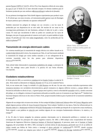 patente Patente USPTO nº 514170: «#514,170»). Este dispositivo difería de otros tubos
de rayos X por el hecho de no tener electrodo receptor. El término moderno para el
fenómeno producido por este artefacto esBremsstrahlung(o radiación de frenado).
En sus primeras investigaciones Tesla diseñó algunos experimentos para producir rayos
X. Él afirmó que con estos circuitos, «el instrumento podrá generar rayos de Roentgen
de mayor potencia que la obtenida con aparatos ordinarios».40
También mencionó los peligros de trabajar con sus circuitos y con los rayos X
producidos por sus dispositivos de un solo nodo. De muchas de sus notas en las
investigaciones preliminares de este fenómeno, atribuyó el daño de la piel a varias
causas. Él creyó que inicialmente el daño no podría ser causado por los rayos de
Roentgen, sino por el ozono generado al contacto con la piel y en parte también al ácido
nitroso. Él pensaba que estas eran ondas longitudinales, como las producidas por las
ondas en plasmas.41 42
Un «sistema mundial para la transmisión de energía eléctrica sin cables» basado en la
conductividad eléctricade la tierra, fue propuesto por Tesla, el cual funcionaría mediante
la transmisión de energía por varios medios naturales y el uso subsiguiente de la
corriente trasmitida entre los dos puntos para alimentar dispositivos
eléctricos[cita requerida].
Tesla afirmó haber demostrado la transmisión inalámbrica de energía a principios de
1891. Sin embargo nunca pudo llevarlo a la práctica de una forma eficiente.
[cita requerida].
El 30 de julio de 1891, se convirtió en ciudadano de los Estados Unidosa la edad de 35
años. Tesla instaló su laboratorio en laQuinta Avenida con 35 sur, en la ciudad de Nueva
York, en ese mismo año. Luego, lo trasladó a la calle Houston con 46 este. En este sitio, mientras realizaba experimentos sobre
resonancia mecánica con osciladores electromecánicos, generó resonancia en algunos edificios vecinos y, aunque debido a las
frecuenciasutilizadas no afectó al suyo , sí generó quejas ante la policía: como la velocidad del resonador creció, y siendo consciente
del peligro, se vio obligado a terminar el experimentoutilizando un martillo, justo en el momento en que llegó esta.43 También hizo
funcionar lámparas eléctricas en dos sitios en Nueva York, proporcionandoevidencia para el potencial de la trasmisión inalámbrica
de energía.44
Algunos de sus amigos más cercanos eran artistas. Se hizo amigo de Robert Underwood Johnson, editor delCentury Magazine, quien
adaptó algunos poemas serbios de Jovan Jovanović Zmaj (que Tesla tradujo). También en esta época, Tesla fue influenciado por la
filosofía védica(i.e., Hinduismo) enseñanzas deSwami Vivekananda; en tal medida que después de su exposicióna estas enseñanzas,
Tesla empezó a usar palabras en sánscrito para nombrar algunos de sus conceptos fundamentales referentes a la materia y la
energía.45
A los 36 años le fueron otorgadas las primeras patentes relacionadas con la alimentación polifásica y continuó con sus
investigaciones sobre los principios del campo magnético rotativo. De 1892 a 1894 trabajó como vicepresidente del Instituto
Americano de Ingenieros Eléctricos (American Institute of Electrical Engineers), el precursor, junto con el Institute of Radio
Engineers, del actual IEEE. De 1893 a 1895, investigó la corriente alterna de alta frecuencia, generando una CA de un millón de
voltios usando una bobina de Tesla cónica e investigó el efecto pelicular en conductores[cita requerida], diseñó circuitos
LC[cita requerida], inventó una máquina para inducir el sueño[cita requerida], lámparas de descarga inalámbricas[cita requerida], y
Milutin Tesla, sacerdote de la
Iglesia ortodoxa serbia, padre de
Nikola Tesla.
Centro Memorial Nikola Tesla en
Similjan, Croacia.
Transmisión de energía eléctricasin cables
Ciudadano estadounidense
 