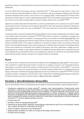 preparados por Tesla para el establecimientode la transmisión de telecomunicacionesinalámbricas trasatlánticas fue conocido como
Wardenclyffe.
Se dice que Nikola Tesla no hacía planos, sino que lo memorizaba todo.26 59 Buena parte de la etapa final de su vida la vivió
absorto con el proceso judicial que entabló en lo relativo a la invención de la radio, que se disputaba con Marconi, pues Tesla había
inventado un dispositivo similar al menos 15 años antes que él. En la década de 1960, el Tribunal Supremo de los Estados Unidos
dictaminó que la patente relativa a la radio era legítimamente propiedad de Tesla, reconociéndolo de forma legal como inventor de
esta, si bien esto no trascendió a la opinión pública, que todavía considera a Marconi como su inventor.[cita requerida]
Algunos de sus estudios nadie podía descifrarlos debido a su enorme capacidad inductiva. Para la mayoría de sus proyectos ideaba
los documentos de cabeza, le bastaba con tener la imagen de dicho objeto sin saber cómo funcionaba, simplemente lo elaboraba sin
saber que podía suponer un gran avance para la humanidad.26 Fue un lector minucioso de la teoría física de Ruđer Bošković.
[cita requerida]
Se especula que ideó un sistema de transmisiónde electricidadinalámbrico,de tal suerte que la energía podría ser llevada de un lugar
a otro mediante ondas de naturaleza no hertzianas.[cita requerida] Dicho sistema se basaría en la capacidad de la ionosfera para
conducir electricidad, la potencia se transmitiría a una frecuencia de 6 Hz con una enorme torre llamada Wardenclyffe Tower, para
valerse de la resonancia Schumanncomo medio de transporte. Hoy día se sabe que esta frecuencia es de 7,83 Hz y no de 6 , aunque
realmente varía desde 7,83 Hz a 12 Hz, según la actividad solar y el estado de la ionosfera. Si bien se ha creído que el fracaso del
proyecto se dio por problemas financieros, otras versiones aseguran que en realidad las ideas de Tesla para la torre (planeaba utilizar
la Tierra como conductora de la electricidad a todo el globo) no funcionaron y que volvió a pedirle dinero a Morgan, pero este,
decepcionadoante los resultados, se negó. Algunos expertos de la actualidad han intentado estudiar cómo se suponía que funcionara
la Torre Wardenclyffe, pero generalmente terminan con más preguntas que respuestas. No está del todo claro qué método pretendía
utilizar Tesla para transmitir y muchos creen que tal vez ni siquiera él mismo lo tenía definido.
El 7 de enero de 1943, a la edad de 86, Tesla murió solo en la habitación 3327 del Wyndham New Yorker Hotel.60 El 10 de enero de
1943, el alcalde de la ciudad de Nueva York, Fiorello La Guardia, leyó un panegírico escrito por el autor estadounidense esloveno
Louis Adamic en vivo sobre la radio WNYC mientras se tocaban las piezas de violín Ave Maria y Tamo daleko61 62 , una canción
popular serbia. El 12 de enero, dos mil personas asistieron a un funeral de estado para Nikola Tesla en la Catedral de San Juan el
Divino. Cuando murió, el Gobierno de los Estados Unidos intervino todos los documentos de su despacho[cita requerida], en los que
constaban sus estudios e investigaciones.Años más tarde en 1957, la familia Tesla y la embajada yugoslava lograron recuperar parte
del material incautado, que hoy día se encuentra expuesto en elMuseo Nikola Tesla, en Belgrado.63
Entre los más destacables inventos y descubrimientos que han llegado al conocimiento del público en general, podemos destacar:
Transferencia inalámbrica de energía eléctrica59 mediante ondas electromagnéticas. Posteriormente intentó
desarrollar un sistema para enviar energía eléctrica sin cables a largas distancias y quiso implementarlo en el
proyecto de la torre de Wardenclyffe que tenía el fin de establecer un sistema mundial de comunicaciones y que
terminó en fracaso porque antes que él pudiera acabar el proyecto, su inversor, el banquero J. P. Morgan, dejó de
financiar las investigacionesde Tesla debido a la inviabilidad financiera de esta, además de que Guillermo Marconi
logró transmisionesde señales de radio por el Atlántico en menor tiempo, haciendo perder el interés de Morgan por
el proyecto.64 59 Se tienen algunas películas de la torre.
Corriente alterna.65
Bombilla sin filamento olámpara fluorescente.66
Dispositivos de electroterapia o diagnóstico, especialmenteun generador de rayos X de un solo electrodo. También
hay un registro de patente de un generador de ozono.40 59
Turbina sin paletas, operada por la fricción del fluido.59
Bobina de Tesla: entregaba en la salida una energía de alto voltaje y alta frecuencia.
Principios teóricos delradar.
Muerte
Inventos y descubrimientos destacables
 