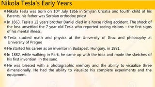 Nikola Tesla’s Early Years
Nikola Tesla was born on 10th July 1856 in Smijlan Croatia and fourth child of his
Parents, his father was Serbian orthodox priest
In 1863, Tesla’s 12 years brother Daniel died in a horse riding accident. The shock of
the loss unsettled the 7 year old Tesla who reported seeing visions – the first signs
of his mental illness.
 Tesla studied math and physics at the University of Graz and philosophy at
University of Prague
He started his career as an inventor in Budapest, Hungary, in 1881.
In 1882, while walking in Park, he came up with the idea and made the sketches of
his first invention in the sand.
He was blessed with a photographic memory and the ability to visualize three
dimensionally. He had the ability to visualize his complete experiments and the
equipment.
 