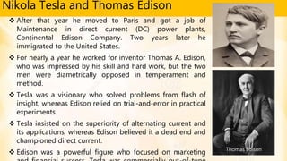 Nikola Tesla and Thomas Edison
 After that year he moved to Paris and got a job of
Maintenance in direct current (DC) power plants,
Continental Edison Company. Two years later he
immigrated to the United States.
 For nearly a year he worked for inventor Thomas A. Edison,
who was impressed by his skill and hard work, but the two
men were diametrically opposed in temperament and
method.
 Tesla was a visionary who solved problems from flash of
insight, whereas Edison relied on trial-and-error in practical
experiments.
 Tesla insisted on the superiority of alternating current and
its applications, whereas Edison believed it a dead end and
championed direct current.
 Edison was a powerful figure who focused on marketing Thomas Edison
 