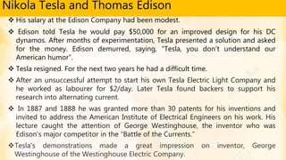 Nikola Tesla and Thomas Edison
 His salary at the Edison Company had been modest.
 Edison told Tesla he would pay $50,000 for an improved design for his DC
dynamos. After months of experimentation, Tesla presented a solution and asked
for the money. Edison demurred, saying, “Tesla, you don’t understand our
American humor”.
 Tesla resigned. For the next two years he had a difficult time.
 After an unsuccessful attempt to start his own Tesla Electric Light Company and
he worked as labourer for $2/day. Later Tesla found backers to support his
research into alternating current.
 In 1887 and 1888 he was granted more than 30 patents for his inventions and
invited to address the American Institute of Electrical Engineers on his work. His
lecture caught the attention of George Westinghouse, the inventor who was
Edison’s major competitor in the “Battle of the Currents.”
Tesla's demonstrations made a great impression on inventor, George
Westinghouse of the Westinghouse Electric Company.
 