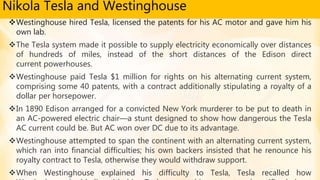 Nikola Tesla and Westinghouse
Westinghouse hired Tesla, licensed the patents for his AC motor and gave him his
own lab.
The Tesla system made it possible to supply electricity economically over distances
of hundreds of miles, instead of the short distances of the Edison direct
current powerhouses.
Westinghouse paid Tesla $1 million for rights on his alternating current system,
comprising some 40 patents, with a contract additionally stipulating a royalty of a
dollar per horsepower.
In 1890 Edison arranged for a convicted New York murderer to be put to death in
an AC-powered electric chair—a stunt designed to show how dangerous the Tesla
AC current could be. But AC won over DC due to its advantage.
Westinghouse attempted to span the continent with an alternating current system,
which ran into financial difficulties; his own backers insisted that he renounce his
royalty contract to Tesla, otherwise they would withdraw support.
When Westinghouse explained his difficulty to Tesla, Tesla recalled how
 