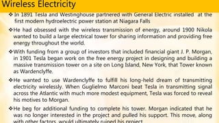  In 1891 Tesla and Westinghouse partnered with General Electric installed at the
first modern hydroelectric power station at Niagara Falls
He had obsessed with the wireless transmission of energy, around 1900 Nikola
wanted to build a large electrical tower for sharing information and providing free
energy throughout the world.
With funding from a group of investors that included financial giant J. P. Morgan,
in 1901 Tesla began work on the free energy project in designing and building a
massive transmission tower on a site on Long Island, New York, that Tower known
as Wardenclyffe.
He wanted to use Wardenclyffe to fulfill his long-held dream of transmitting
electricity wirelessly. When Guglielmo Marconi beat Tesla in transmitting signal
across the Atlantic with much more modest equipment, Tesla was forced to reveal
his motives to Morgan.
He beg for additional funding to complete his tower. Morgan indicated that he
was no longer interested in the project and pulled his support. This move, along
Wireless Electricity
 