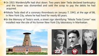  In 1915 Wardenclyffe had shut down. Two years later Tesla declared bankruptcy
and the tower was dismantled and sold the scrap to pay the debts he had
acquired.
Nikola Tesla died of a coronary thrombosis on January 7, 1943, at the age of 86,
in New York City, where he had lived for nearly 60 years.
In the Memory of Tesla’s work, a street sign identifying "Nikola Tesla Corner" was
installed near the site of his former New York City laboratory in Manhattan.
 