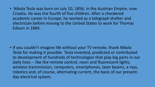 • Nikola Tesla was born on July 10, 1856, in the Austrian Empire, now
Croatia. He was the fourth of five children. After a checkered
academic career in Europe, he worked as a telegraph drafter and
electrician before moving to the United States to work for Thomas
Edison in 1884.
• If you couldn’t imagine life without your TV remote, thank Nikola
Tesla for making it possible. Tesla invented, predicted or contributed
to development of hundreds of technologies that play big parts in our
daily lives -- like the remote control, neon and fluorescent lights,
wireless transmission, computers, smartphones, laser beams, x-rays,
robotics and, of course, alternating current, the basis of our present-
day electrical system.
 