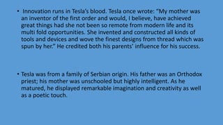 • Innovation runs in Tesla’s blood. Tesla once wrote: “My mother was
an inventor of the first order and would, I believe, have achieved
great things had she not been so remote from modern life and its
multi fold opportunities. She invented and constructed all kinds of
tools and devices and wove the finest designs from thread which was
spun by her.” He credited both his parents’ influence for his success.
• Tesla was from a family of Serbian origin. His father was an Orthodox
priest; his mother was unschooled but highly intelligent. As he
matured, he displayed remarkable imagination and creativity as well
as a poetic touch.
 