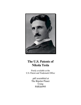 The U.S. Patents of
   Nikola Tesla
      Freely available at the
U.S. Patent and Trademark Office

     .pdf assembled at
     The Bipolar Planet
           Using
        PdfEdit995
 