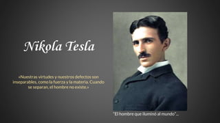 Nikola Tesla
«Nuestras virtudes y nuestros defectos son
inseparables, como la fuerza y la materia. Cuando
se separan, el hombre no existe.»
“El hombre que iluminó al mundo”...
 
