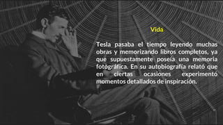Vida
Tesla pasaba el tiempo leyendo muchas
obras y memorizando libros completos, ya
que supuestamente poseía una memoria
fotográfica. En su autobiografía relató que
en ciertas ocasiones experimentó
momentos detallados de inspiración.
 