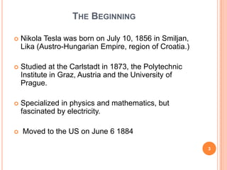 The BeginningNikola Tesla was born on July 10, 1856 in Smiljan, Lika (Austro-Hungarian Empire, region of Croatia.)Studied at the Carlstadt in 1873, the Polytechnic Institute in Graz, Austria and the University of Prague.Specialized in physics and mathematics, but fascinated by electricity. Moved to the US on June 6 18843