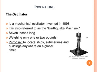 InventionsThe Oscillator Is a mechanical oscillator invented in 1898. It is also referred to as the "Earthquake Machine." Seven inches longWeighing only one or two poundsPurpose: To locate ships, submarines and buildings anywhere on a global scale(3)8