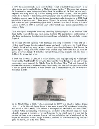 In 1898, Tesla demonstrated a radio-controlled boat—which he dubbed "teleautomaton"—to the
public during an electrical exhibition at Madison Square Garden.[35] The crowd that witnessed
the demonstration made outrageous claims about the workings of the boat, such as magic,
telepathy, and being piloted by a trained monkey hidden inside. In 1900, Tesla was granted
patents for a "system of transmitting electrical energy" and "an electrical transmitter." When
Guglielmo Marconi made his famous first-ever transatlantic radio transmission in 1901, Tesla
quipped that it was done with 17 Tesla patents. This was the beginning of years of patent battles
over radio with Tesla's patents being upheld in 1903, followed by a reverse decision in favor of
Marconi in 1904. In 1943, a Supreme Court of the United States decision restored the prior
patents of Tesla.
Tesla investigated atmospheric electricity, observing lightning signals via his receivers. Tesla
stated that he observed stationary waves during this time. The great distances and the nature of
what Tesla was detecting from lightning storms confirmed his belief that the earth had a resonant
frequency.
He produced artificial lightning (with discharges consisting of millions of volts and up to
135 feet long).Thunder from the released energy was heard 15 miles away in Cripple Creek,
Colorado. People walking along the street observed sparks jumping between their feet and the
ground. Sparks sprang from water line taps when touched. Light bulbs within 100 feet of the lab
glowed even when turned off. Butterflies were electrified, swirling in circles with blue halos of
St. Elmo's fire around their wings
In 1900, with $150,000 ($4,252,200 in today's dollars), Tesla began planning the Wardenclyffe
Tower facility. Wardenclyffe Tower , also known as the Tesla Tower, was an early wireless
transmission tower designed by Nikola Tesla in Shoreham, New York and intended for
commercial trans-Atlantic wirelesstelephony, broadcasting, and proof-of-concept demonstrations
of wireless power transmission. It never operated due to financial reasons, and the tower was
demolished in 1917.
On his 50th birthday in 1906, Tesla demonstrated his 16,000 rpm bladeless turbine. During
1910–1911 at the Waterside Power Station in New York, several of his bladeless turbine engines
were tested at 100–5,000 hp.Tesla invented a steam-powered mechanical oscillator—Tesla's
oscillator. While experimenting with mechanical oscillators at his Houston Street lab, Tesla
allegedly generated a resonance of several buildings. As the speed grew, it is said that the
machine oscillated at the resonance frequency of his own building and, belatedly realizing the
danger, he was forced to use a sledge hammer to terminate the experiment realizing that earth
quake can happen, just as the police arrived.
 