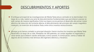 DESCUBRIMIENTOS Y APORTES
 El enfoque principal de las investigaciones de Nikola Tesla estuvo centrado en la electricidad. A lo
largo de su vida, realizó una serie de descubrimientos fundamentales que permitieron avanzar en
este campo de manera significativa. Entre sus logros se encuentran el desarrollo del primer motor
eléctrico de inducción de corriente alterna, el descubrimiento del principio del campo magnético
rotatorio y la invención de la bobina Tesla, entre otros inventos revolucionarios.
 Aunque ya te hemos contado su principal obsesión, fueron muchos los inventos que Nikola Tesla
desarrolló a lo largo de su vida. Alrededor de 300 patentes, sin contar aquellas no registrados y
otras tantas que acabaron siendo atribuidas a otros autores. A continuación, vamos a hablar de
algunos de los inventos más famosos del ingeniero eléctrico y mecánico.
 