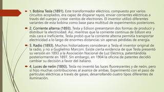  1. Bobina Tesla (1891). Este transformador eléctrico, compuesto por varios
circuitos acoplados, era capaz de disparar rayos, enviar corrientes eléctricas a
través del cuerpo y crear vientos de electrones. El inventor utilizó diferentes
variantes de esta bobina como base para multitud de experimentos posteriores.
 2. Corriente alterna (1893). Tesla y Edison presentaron dos formas de producir y
distribuir la electricidad. Así, mientras que la corriente continua de Edison era
más cara e ineficiente, Tesla probó que la corriente alterna permitía transportar
electricidad a lo largo de enormes distancias sin apenas pérdidas de energía.
 3. Radio (1893). Muchos historiadores consideran a Tesla el inventor original de
la radio, y no a Guglielmo Marconi. Existe cierta evidencia de que Tesla presentó
su versión en 1893 a la Asociación Nacional de Luz Eléctrica, patentándola
posteriormente en 1897. Sin embargo, en 1904 la oficina de patentes decidió
cambiar su decisión a favor del italiano.
 4. Luces de neón (1893). Tesla no inventó las luces fluorescentes y de neón, pero
sí hizo muchas contribuciones al avance de ambas. Experimentó con el paso de
partículas eléctricas a través de gases, desarrollando cuatro tipos diferentes de
iluminación.
 
