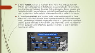  5. Rayos X (1894). Aunque la invención de los Rayos X se atribuye al alemán
Wilhelm Conrad, los aportes de Tesla fueron fundamentales. En 1894, mientras
experimentaba con tubos de descarga, Tesla se dio cuenta de que aparecía una
“radiación invisible” que dañaba una película fotográfica almacenada cerca. Por
tanto, se dio cuenta de los peligros inherentes al uso de la radiación ionizante.
 6. Control remoto (1898). Aun sin creer en las ondas electromagnéticas, Tesla
diseñó una curiosa aplicación de estas: el primer sistema de control remoto por
radio. Con él manejó sin cables un pequeño barco en la Exposición de Ingeniería
Eléctrica que se celebraba en Nueva York. Esto sorprendió a todos los presentes y
tuvieron que pasar varios años hasta que se popularizase la idea de controlar
máquinas sin cables.
 
